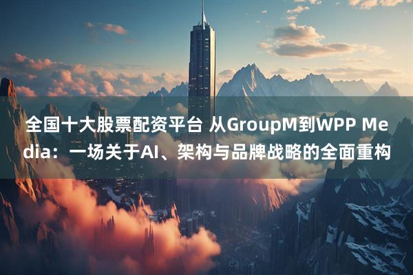 全国十大股票配资平台 从GroupM到WPP Media：一场关于AI、架构与品牌战略的全面重构