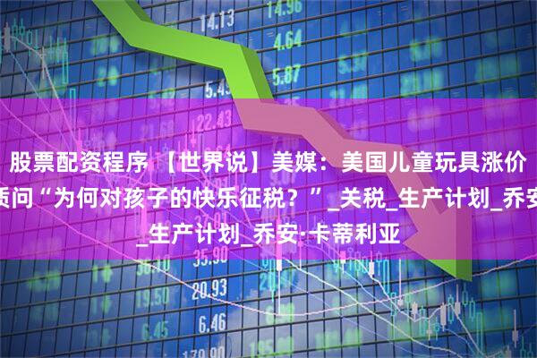 股票配资程序 【世界说】美媒：美国儿童玩具涨价缺货 业者质问“为何对孩子的快乐征税？”_关税_生产计划_乔安·卡蒂利亚