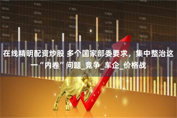 在线精明配资炒股 多个国家部委要求，集中整治这一“内卷”问题_竞争_车企_价格战