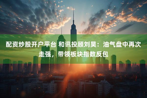 配资炒股开户平台 和讯投顾刘昊：油气盘中再次走强，带领板块指数反包
