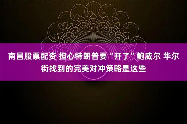 南昌股票配资 担心特朗普要“开了”鲍威尔 华尔街找到的完美对冲策略是这些