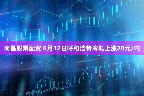 南昌股票配资 8月12日呼和浩特冷轧上涨20元/吨