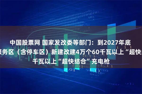 中国股票网 国家发改委等部门：到2027年底 在高速公路服务区（含停车区）新建改建4万个60千瓦以上“超快结合”充电枪